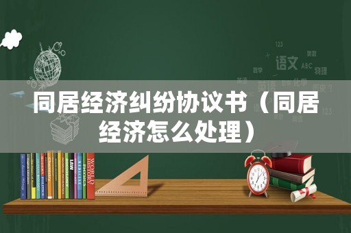 同居經濟糾紛協議書（同居經濟怎么處理）