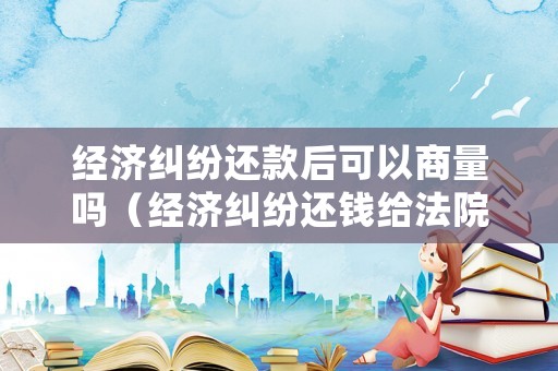 經(jīng)濟糾紛還款后可以商量嗎（經(jīng)濟糾紛還錢給法院還是個人）