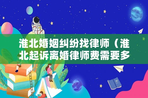 淮北婚姻糾紛找律師（淮北起訴離婚律師費需要多少錢）