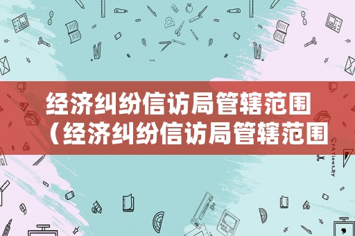 經濟糾紛信訪局管轄范圍（經濟糾紛信訪局管轄范圍是什么）