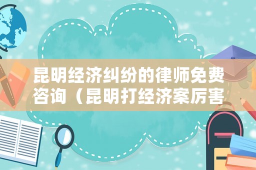 昆明經(jīng)濟(jì)糾紛的律師免費(fèi)咨詢（昆明打經(jīng)濟(jì)案厲害的律師）