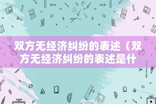 雙方無經(jīng)濟糾紛的表述（雙方無經(jīng)濟糾紛的表述是什么）