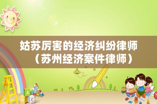 姑蘇厲害的經(jīng)濟糾紛律師（蘇州經(jīng)濟案件律師）