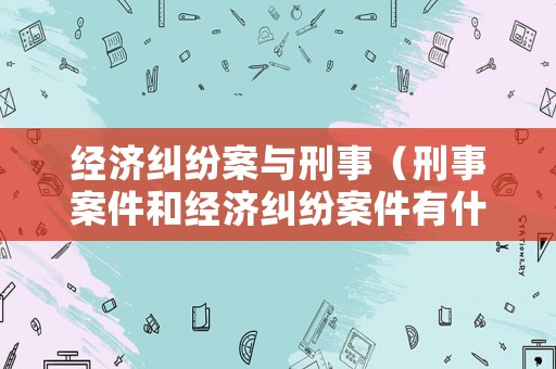 經濟糾紛案與刑事（刑事案件和經濟糾紛案件有什么區別）