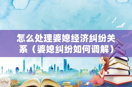 怎么處理婆媳經濟糾紛關系（婆媳糾紛如何調解）