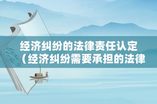經濟糾紛的法律責任認定（經濟糾紛需要承擔的法律責任有哪些）