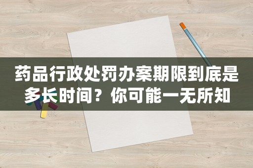 藥品行政處罰辦案期限到底是多長時間？你可能一無所知