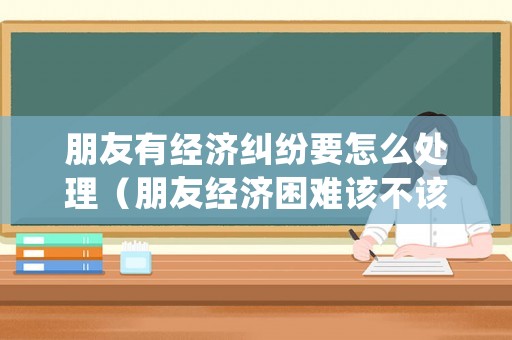朋友有經(jīng)濟(jì)糾紛要怎么處理（朋友經(jīng)濟(jì)困難該不該催款）