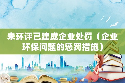 未環(huán)評(píng)已建成企業(yè)處罰（企業(yè)環(huán)保問(wèn)題的懲罰措施）