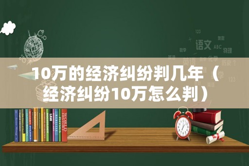 10萬的經(jīng)濟糾紛判幾年（經(jīng)濟糾紛10萬怎么判）