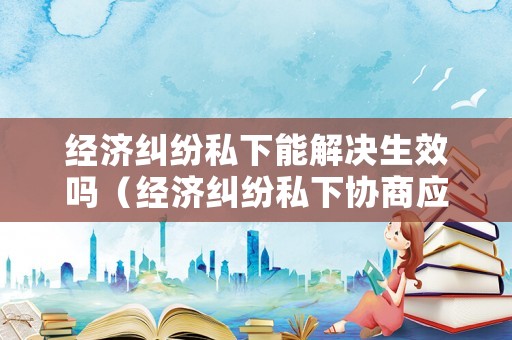 經濟糾紛私下能解決生效嗎（經濟糾紛私下協商應注意什么）