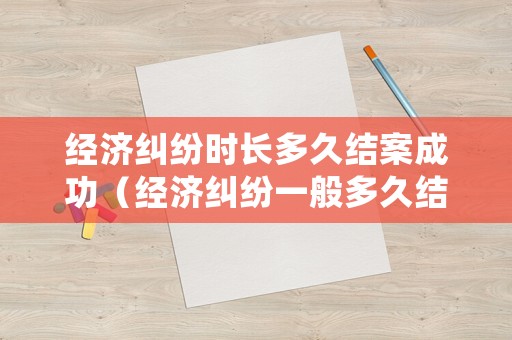 經濟糾紛時長多久結案成功（經濟糾紛一般多久結案）