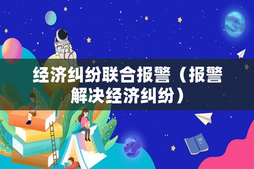 經濟糾紛聯合報警（報警解決經濟糾紛）