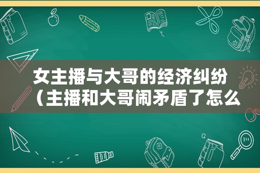 女主播與大哥的經濟糾紛（主播和大哥鬧矛盾了怎么辦）