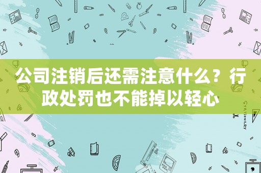 公司注銷后還需注意什么？行政處罰也不能掉以輕心