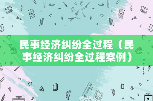 民事經濟糾紛全過程（民事經濟糾紛全過程案例）