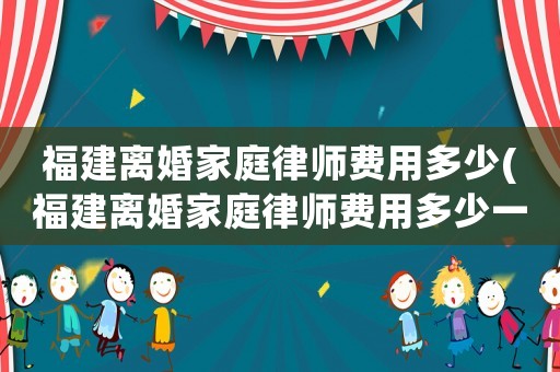 福建離婚家庭律師費用多少(福建離婚家庭律師費用多少一個月)