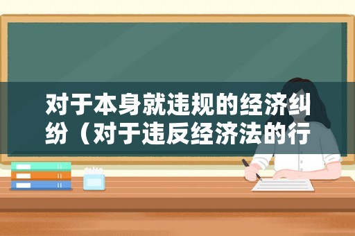 對于本身就違規的經濟糾紛（對于違反經濟法的行為可能會追究以下法律責任）