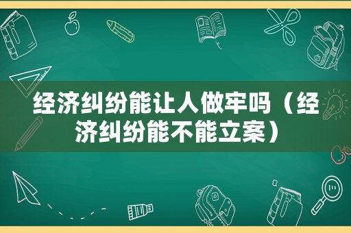 經濟糾紛能讓人做牢嗎（經濟糾紛能不能立案）