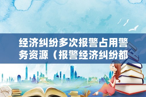 經濟糾紛多次報警占用警務資源（報警經濟糾紛都處理的好嗎?）
