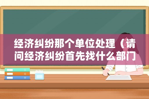 經濟糾紛那個單位處理（請問經濟糾紛首先找什么部門?）