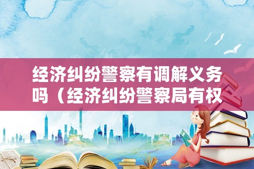 經濟糾紛警察有調解義務嗎（經濟糾紛警察局有權處理嗎?）