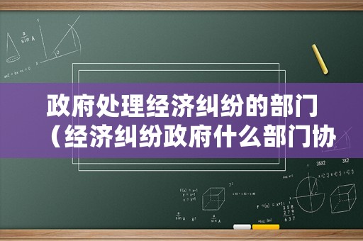 政府處理經濟糾紛的部門（經濟糾紛政府什么部門協調）