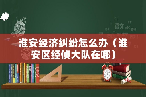 淮安經濟糾紛怎么辦（淮安區經偵大隊在哪）