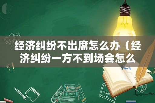 經濟糾紛不出席怎么辦（經濟糾紛一方不到場會怎么判）