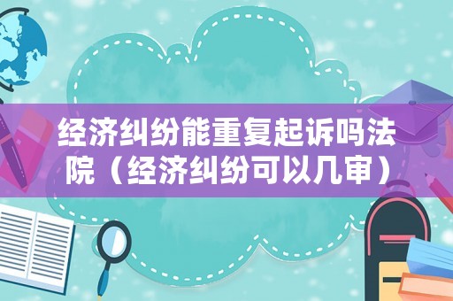 經濟糾紛能重復起訴嗎法院（經濟糾紛可以幾審）