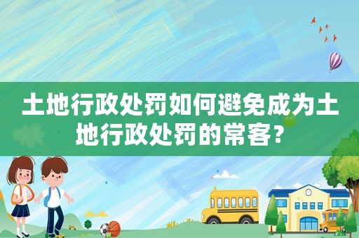 土地行政處罰如何避免成為土地行政處罰的常客？