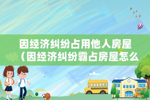 因經(jīng)濟(jì)糾紛占用他人房屋（因經(jīng)濟(jì)糾紛霸占房屋怎么起訴）