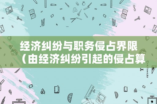 經濟糾紛與職務侵占界限（由經濟糾紛引起的侵占算什么）