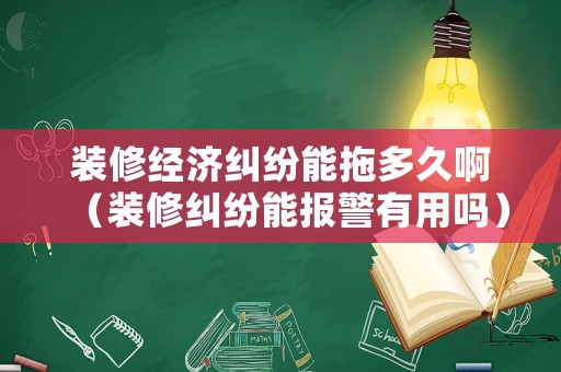 裝修經濟糾紛能拖多久啊（裝修糾紛能報警有用嗎）