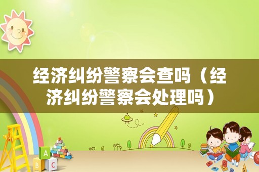 經濟糾紛警察會查嗎（經濟糾紛警察會處理嗎）