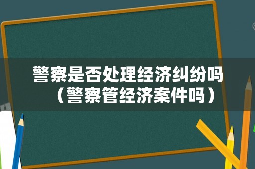 警察是否處理經(jīng)濟(jì)糾紛嗎（警察管經(jīng)濟(jì)案件嗎）