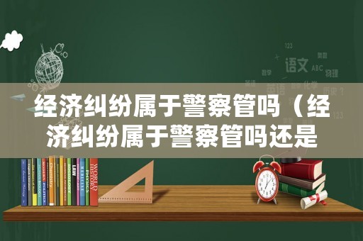 經(jīng)濟(jì)糾紛屬于警察管嗎（經(jīng)濟(jì)糾紛屬于警察管嗎還是法院）