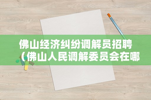 佛山經濟糾紛調解員招聘（佛山人民調解委員會在哪里）