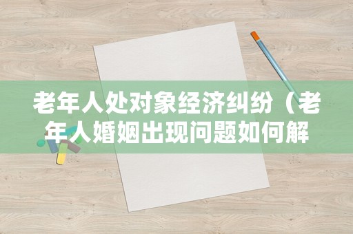 老年人處對象經(jīng)濟(jì)糾紛（老年人婚姻出現(xiàn)問題如何解決）