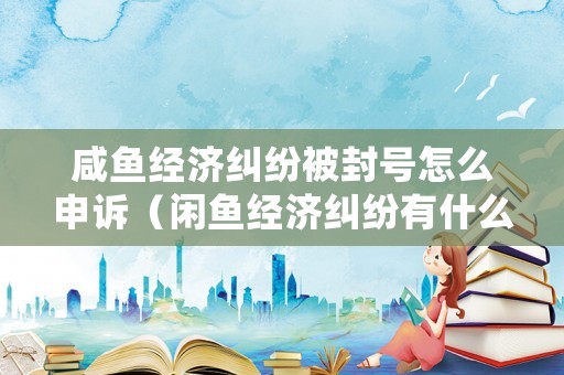 咸魚經濟糾紛被封號怎么申訴（閑魚經濟糾紛有什么影響嗎）