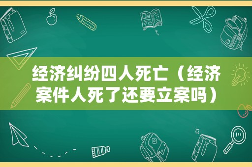 經濟糾紛四人死亡（經濟案件人死了還要立案嗎）