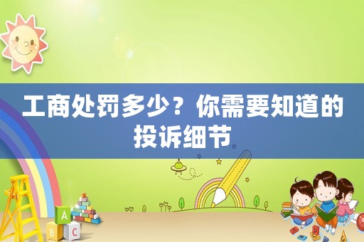 工商處罰多少？你需要知道的投訴細節