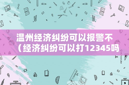 溫州經濟糾紛可以報警不（經濟糾紛可以打12345嗎）