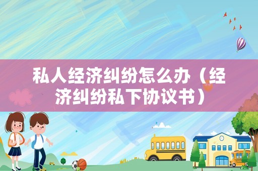 私人經濟糾紛怎么辦（經濟糾紛私下協議書）