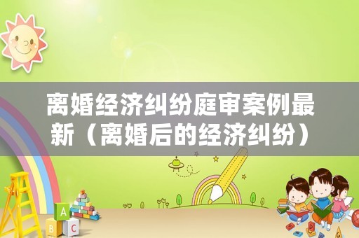 離婚經(jīng)濟(jì)糾紛庭審案例最新（離婚后的經(jīng)濟(jì)糾紛）