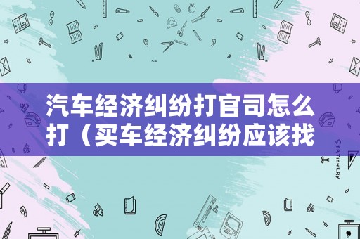 汽車經濟糾紛打官司怎么打（買車經濟糾紛應該找哪個部門）
