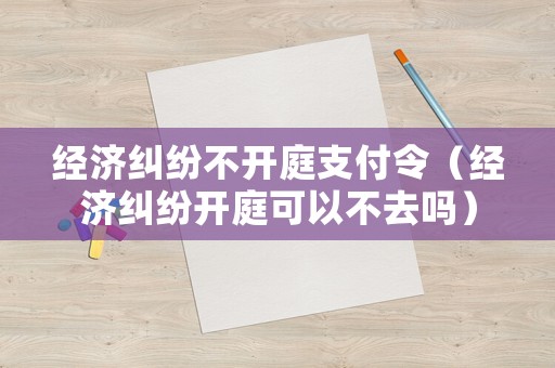 經濟糾紛不開庭支付令（經濟糾紛開庭可以不去嗎）