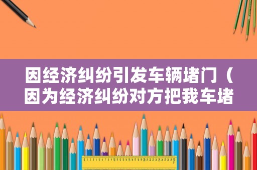 因經(jīng)濟(jì)糾紛引發(fā)車輛堵門（因?yàn)榻?jīng)濟(jì)糾紛對(duì)方把我車堵了）
