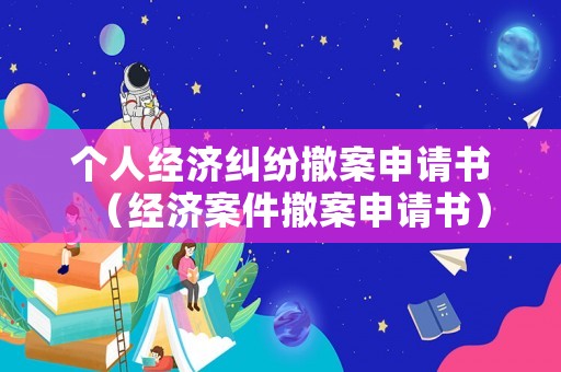 個人經濟糾紛撤案申請書（經濟案件撤案申請書）