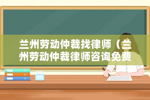蘭州勞動仲裁找律師（蘭州勞動仲裁律師咨詢免費24小時在線）